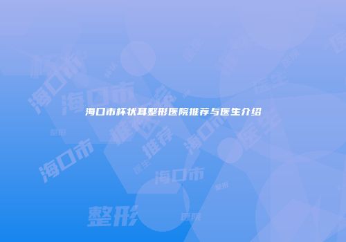 海口市杯状耳整形医院推荐与医生介绍