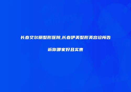 长春艾尔丽整形医院,长春伊美整形美容诊所告诉你哪家好且实惠