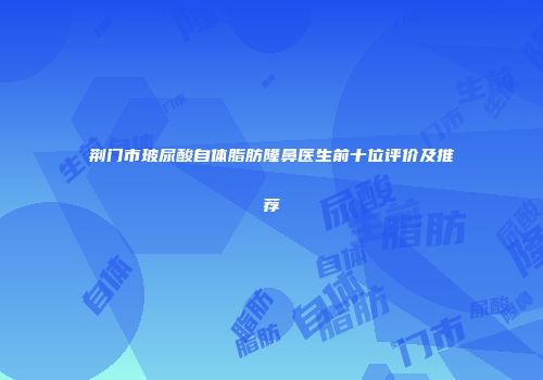 荆门市玻尿酸自体脂肪隆鼻医生前十位评价及推荐