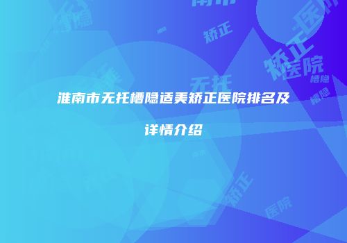 淮南市无托槽隐适美矫正医院排名及详情介绍