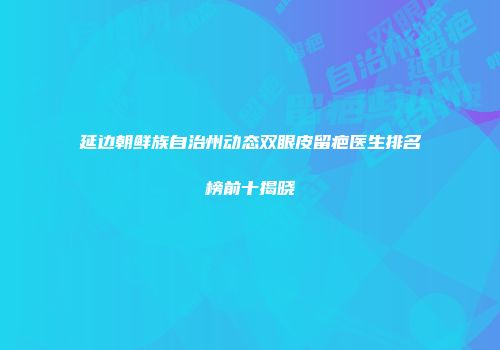 延边朝鲜族自治州动态双眼皮留疤医生排名榜前十揭晓