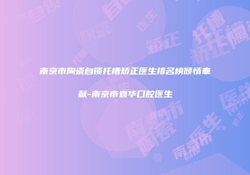 南京市陶瓷自锁托槽矫正医生排名榜倾情奉献-南京市袁华口腔医生