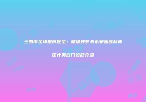 三明市余琦整形医生：精湛技艺与永安茜茜科美医疗美容门诊部介绍