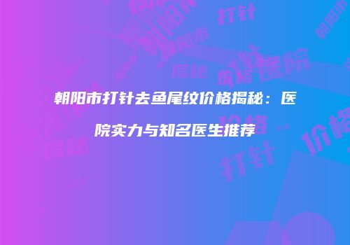 朝阳市打针去鱼尾纹价格揭秘：医院实力与知名医生推荐