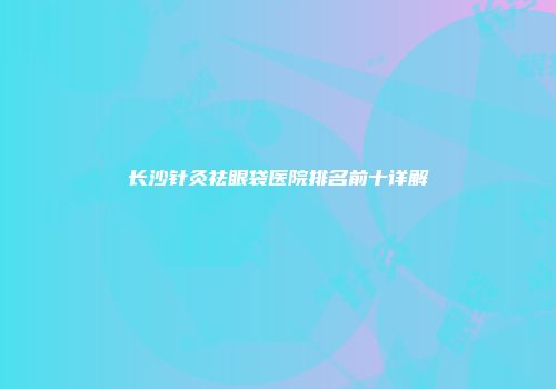 长沙针灸祛眼袋医院排名前十详解