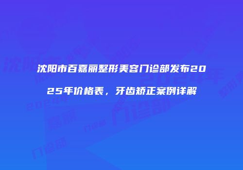 沈阳市百嘉丽整形美容门诊部发布2025年价格表，牙齿矫正案例详解