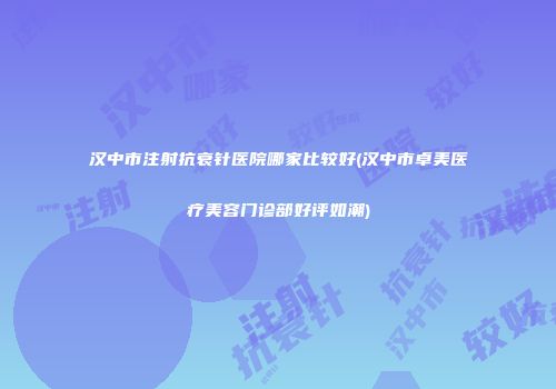 汉中市注射抗衰针医院哪家比较好(汉中市卓美医疗美容门诊部好评如潮)