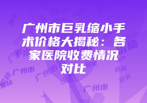 广州市巨乳缩小手术价格大揭秘：各家医院收费情况对比
