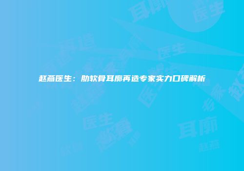 赵燕医生：肋软骨耳廓再造专家实力口碑解析
