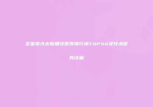 全国激光去除细纹医院排行榜TOP50及技术优势详解