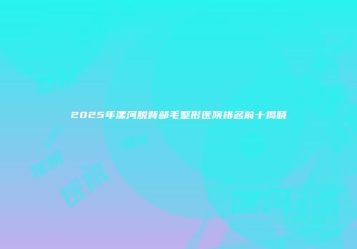 2025年漯河脱背部毛整形医院排名前十揭晓
