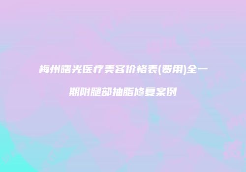 梅州曙光医疗美容价格表(费用)全一期附腿部抽脂修复案例