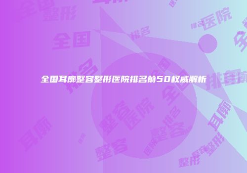 全国耳廓整容整形医院排名前50权威解析
