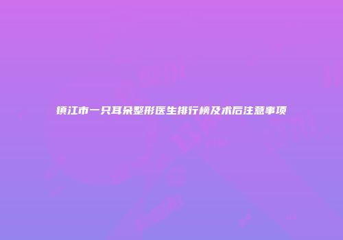 镇江市一只耳朵整形医生排行榜及术后注意事项