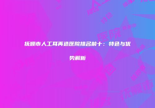 抚顺市人工耳再造医院排名前十：特色与优势解析