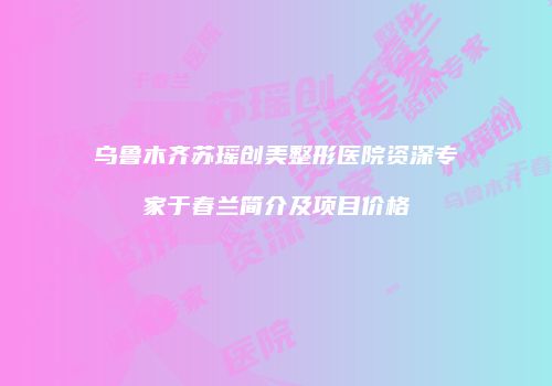 乌鲁木齐苏瑶创美整形医院资深专家于春兰简介及项目价格