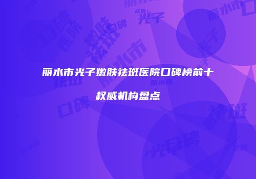 丽水市光子嫩肤祛斑医院口碑榜前十权威机构盘点