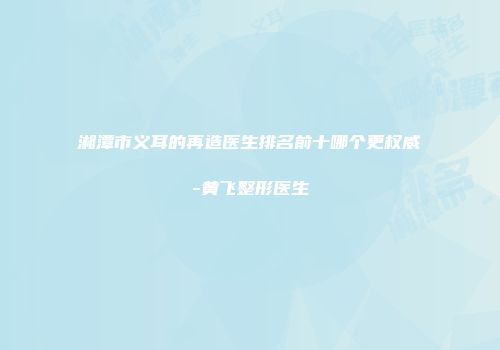 湘潭市义耳的再造医生排名前十哪个更权威-黄飞整形医生