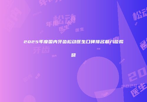 2025年度国内牙齿松动医生口碑排名前八位揭晓