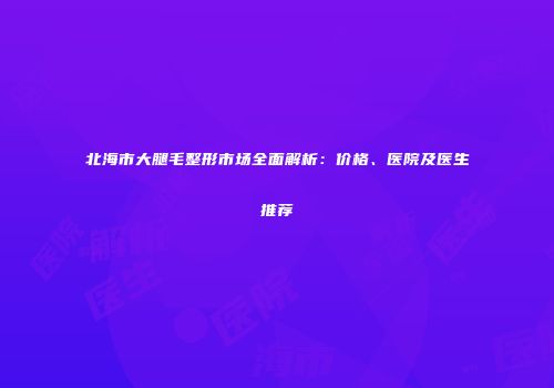 北海市大腿毛整形市场全面解析：价格、医院及医生推荐