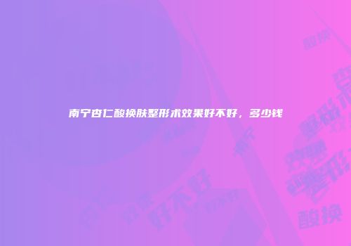 南宁杏仁酸换肤整形术效果好不好，多少钱