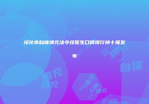 绥化市自体填充法令纹医生口碑排行榜十强发布