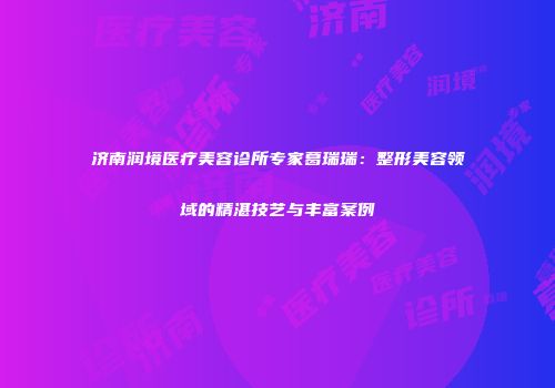 济南润境医疗美容诊所专家葛瑞瑞：整形美容领域的精湛技艺与丰富案例