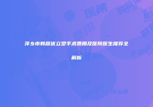 萍乡市韩版优立塑手术费用及医院医生推荐全解析