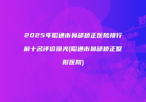 2025年昭通市鼻部矫正医院排行前十名评价曝光(昭通市鼻部矫正整形医院)