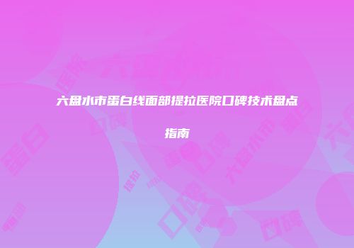 六盘水市蛋白线面部提拉医院口碑技术盘点指南