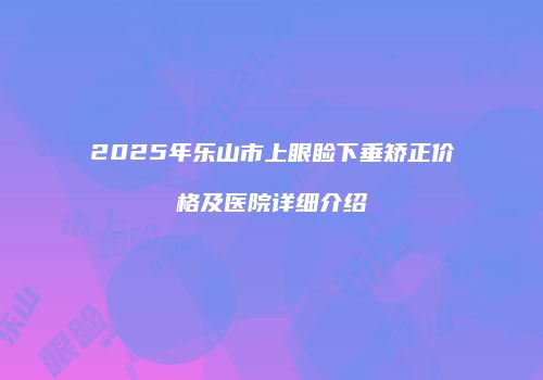 2025年乐山市上眼睑下垂矫正价格及医院详细介绍