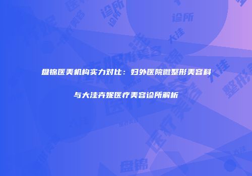 盘锦医美机构实力对比：妇外医院微整形美容科与大洼卉妮医疗美容诊所解析