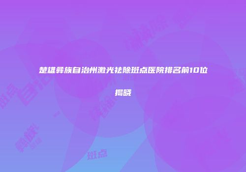 楚雄彝族自治州激光祛除斑点医院排名前10位揭晓