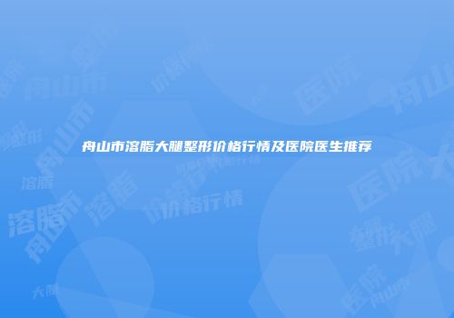 舟山市溶脂大腿整形价格行情及医院医生推荐
