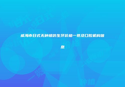 威海市日式无种植仿生牙价格一览及口腔机构信息