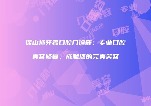 保山拯牙者口腔门诊部：专业口腔美容修复，成就您的完美笑容