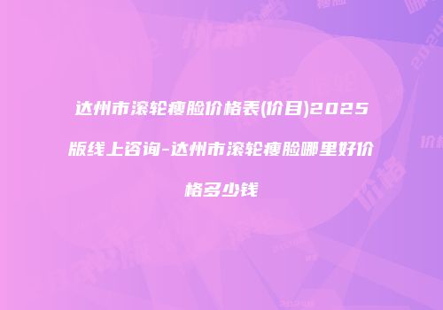 达州市滚轮瘦脸价格表(价目)2025版线上咨询-达州市滚轮瘦脸哪里好价格多少钱