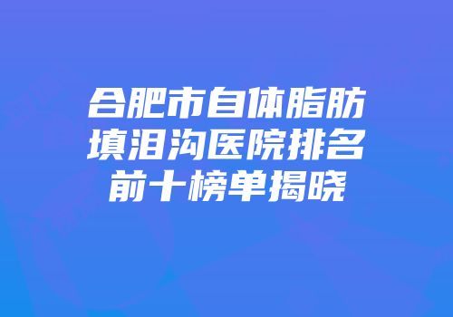 合肥市自体脂肪填泪沟医院排名前十榜单揭晓