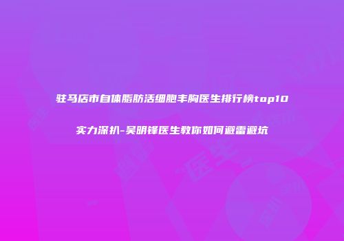 驻马店市自体脂肪活细胞丰胸医生排行榜top10实力深扒-吴明锋医生教你如何避雷避坑