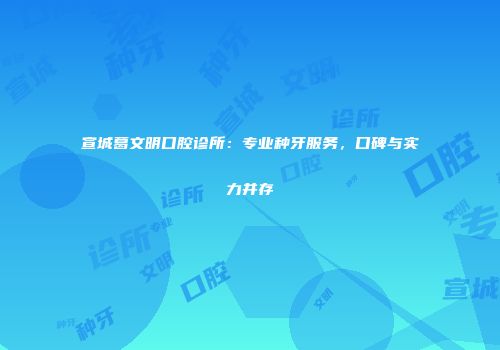 宣城葛文明口腔诊所：专业种牙服务，口碑与实力并存