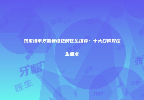 张家港市牙龈萎缩正畸医生推荐：十大口碑好医生盘点
