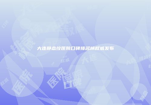 大连静态纹医院口碑排名榜权威发布