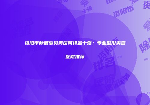 资阳市除皱爱贝芙医院排名十强：专业整形美容医院推荐