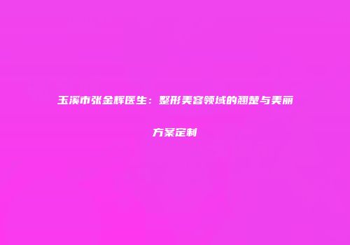 玉溪市张金辉医生：整形美容领域的翘楚与美丽方案定制