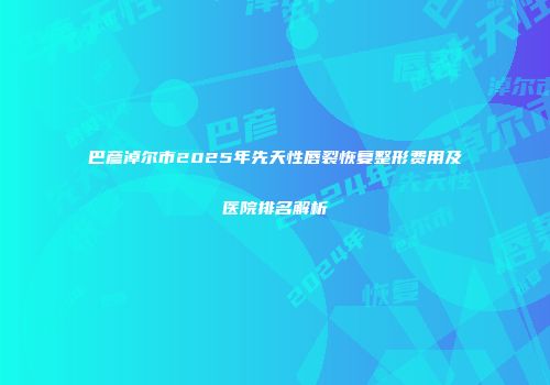 巴彦淖尔市2025年先天性唇裂恢复整形费用及医院排名解析
