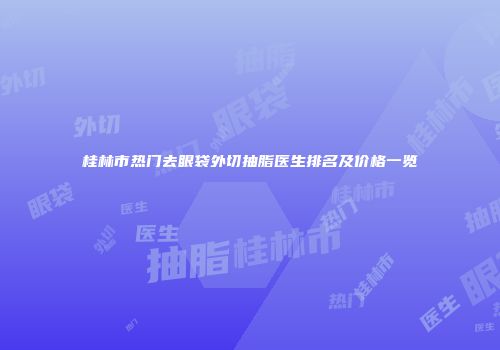 桂林市热门去眼袋外切抽脂医生排名及价格一览