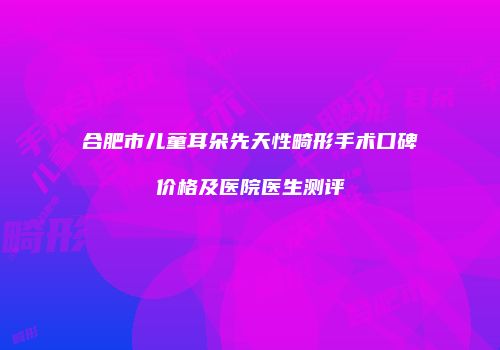合肥市儿童耳朵先天性畸形手术口碑价格及医院医生测评