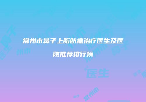 常州市鼻子上脂肪瘤治疗医生及医院推荐排行榜