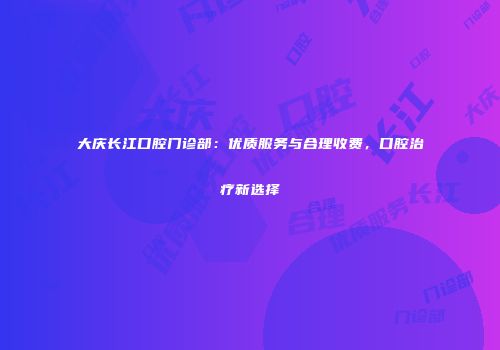 大庆长江口腔门诊部：优质服务与合理收费，口腔治疗新选择