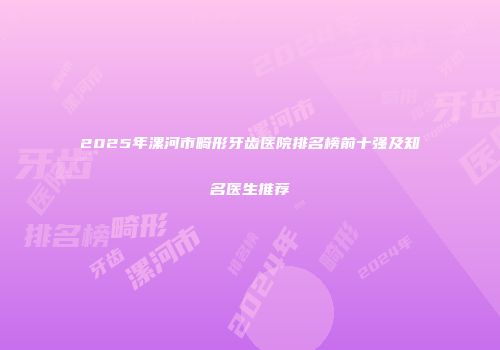 2025年漯河市畸形牙齿医院排名榜前十强及知名医生推荐